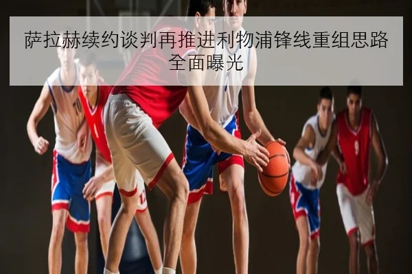 萨拉赫续约谈判再推进利物浦锋线重组思路全面曝光