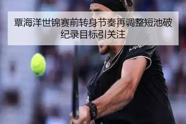 覃海洋世锦赛前转身节奏再调整短池破纪录目标引关注