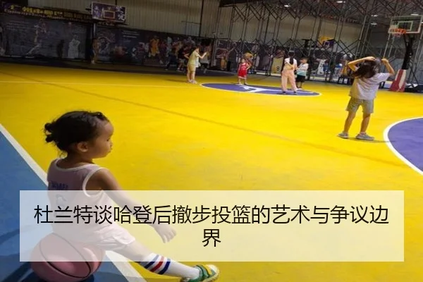 杜兰特谈哈登后撤步投篮的艺术与争议边界